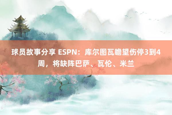 球员故事分享 ESPN：库尔图瓦瞻望伤停3到4周，将缺阵巴萨、瓦伦、米兰