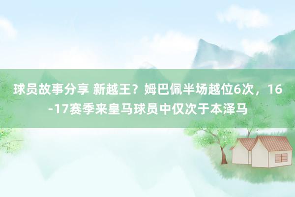 球员故事分享 新越王？姆巴佩半场越位6次，16-17赛季来皇马球员中仅次于本泽马