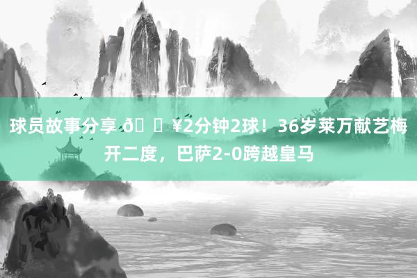 球员故事分享 🔥2分钟2球！36岁莱万献艺梅开二度，巴萨2-0跨越皇马