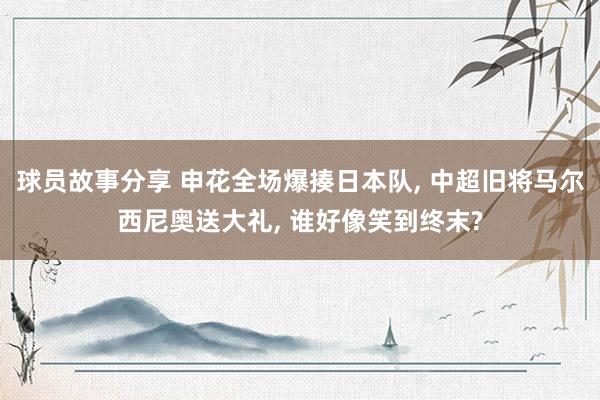 球员故事分享 申花全场爆揍日本队, 中超旧将马尔西尼奥送大礼, 谁好像笑到终末?