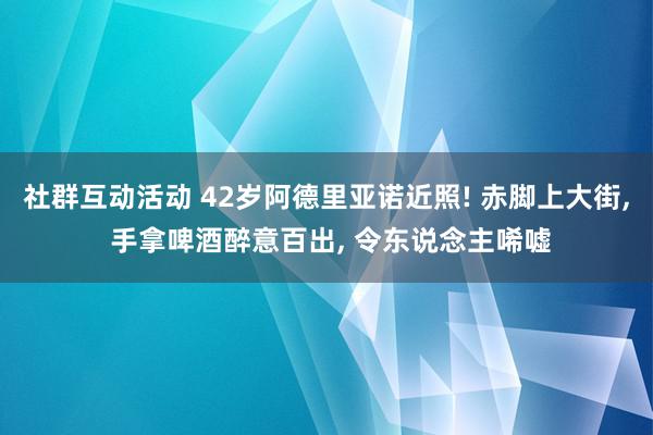 社群互动活动 42岁阿德里亚诺近照! 赤脚上大街, 手拿啤酒醉意百出, 令东说念主唏嘘