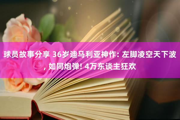 球员故事分享 36岁迪马利亚神作: 左脚凌空天下波, 如同炮弹! 4万东谈主狂欢