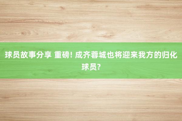 球员故事分享 重磅! 成齐蓉城也将迎来我方的归化球员?