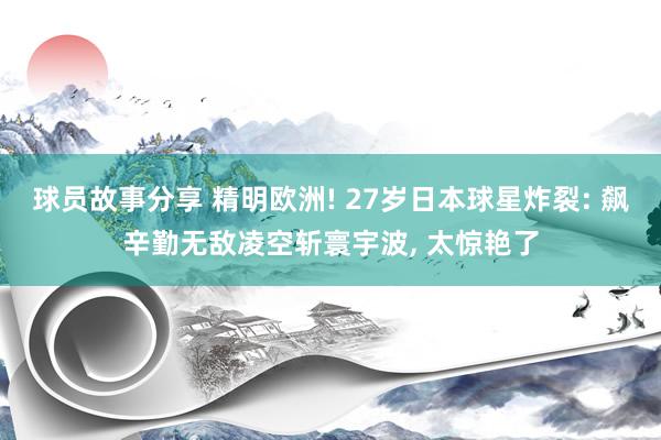 球员故事分享 精明欧洲! 27岁日本球星炸裂: 飙辛勤无敌凌空斩寰宇波, 太惊艳了