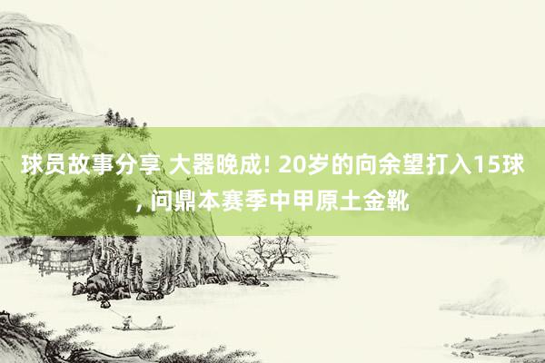 球员故事分享 大器晚成! 20岁的向余望打入15球, 问鼎本赛季中甲原土金靴