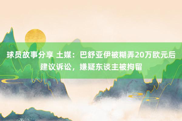 球员故事分享 土媒：巴舒亚伊被糊弄20万欧元后建议诉讼，嫌疑东谈主被拘留