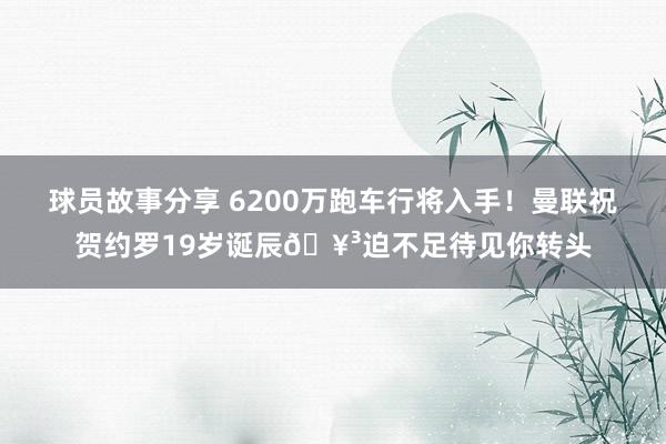 球员故事分享 6200万跑车行将入手！曼联祝贺约罗19岁诞辰🥳迫不足待见你转头