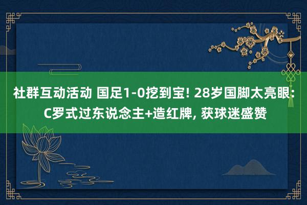 社群互动活动 国足1-0挖到宝! 28岁国脚太亮眼: C罗式过东说念主+造红牌, 获球迷盛赞