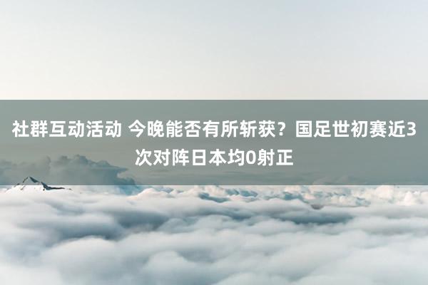 社群互动活动 今晚能否有所斩获？国足世初赛近3次对阵日本均0射正