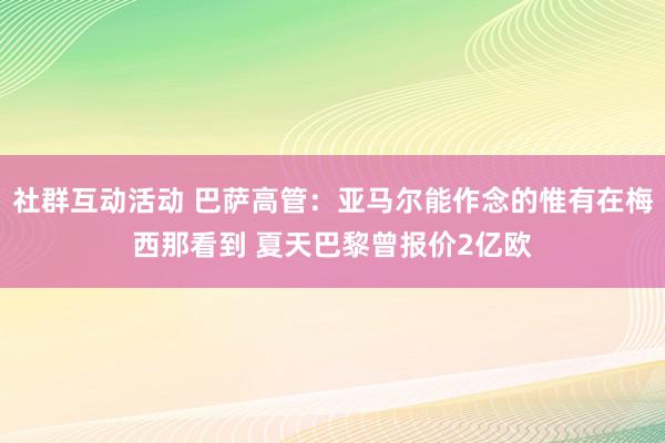 社群互动活动 巴萨高管：亚马尔能作念的惟有在梅西那看到 夏天巴黎曾报价2亿欧