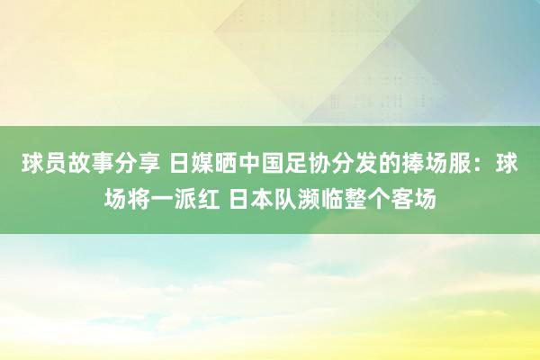 球员故事分享 日媒晒中国足协分发的捧场服：球场将一派红 日本队濒临整个客场