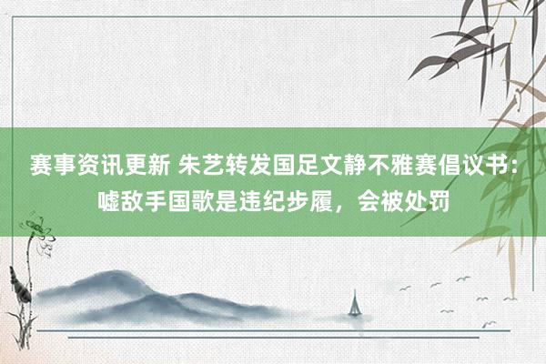 赛事资讯更新 朱艺转发国足文静不雅赛倡议书：嘘敌手国歌是违纪步履，会被处罚