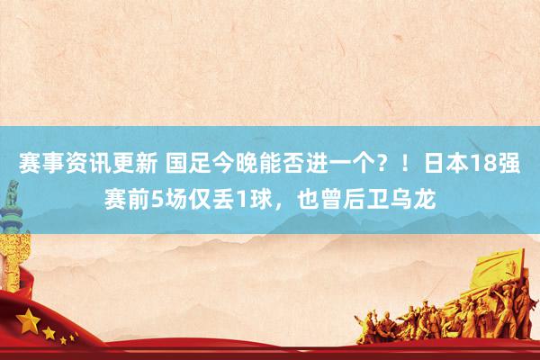 赛事资讯更新 国足今晚能否进一个？！日本18强赛前5场仅丢1球，也曾后卫乌龙