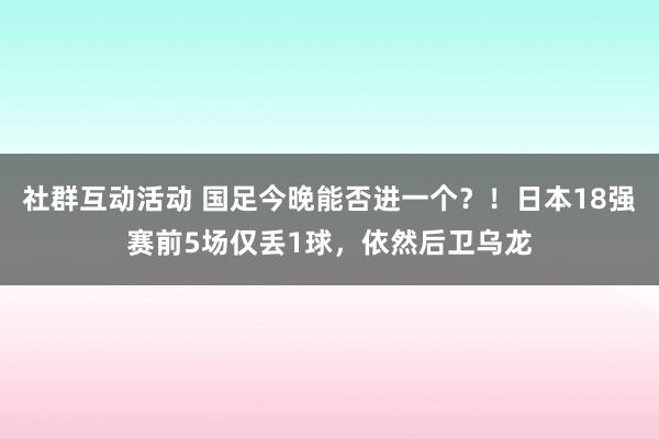 社群互动活动 国足今晚能否进一个？！日本18强赛前5场仅丢1球，依然后卫乌龙