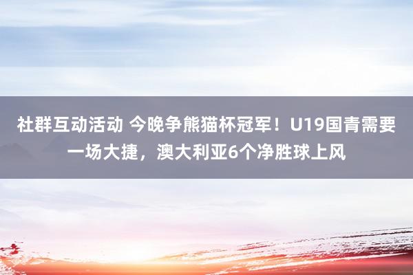 社群互动活动 今晚争熊猫杯冠军！U19国青需要一场大捷，澳大利亚6个净胜球上风