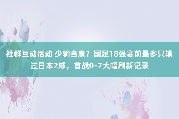 社群互动活动 少输当赢？国足18强赛前最多只输过日本2球，首战0-7大幅刷新记录