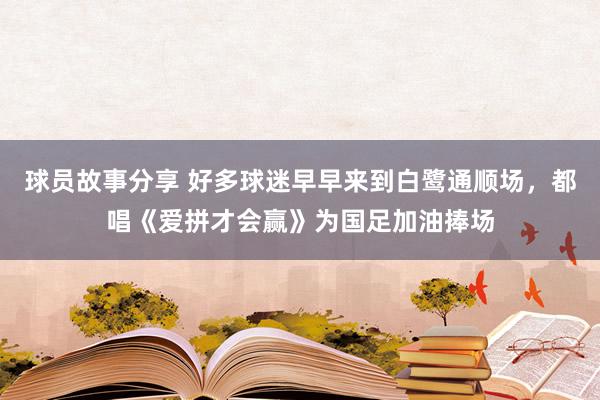 球员故事分享 好多球迷早早来到白鹭通顺场，都唱《爱拼才会赢》为国足加油捧场