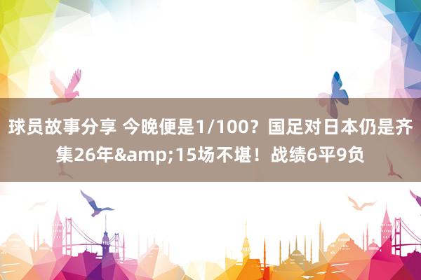 球员故事分享 今晚便是1/100？国足对日本仍是齐集26年&15场不堪！战绩6平9负