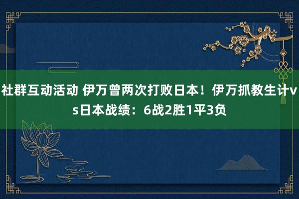 社群互动活动 伊万曾两次打败日本！伊万抓教生计vs日本战绩：6战2胜1平3负