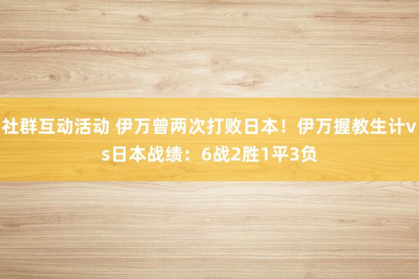 社群互动活动 伊万曾两次打败日本！伊万握教生计vs日本战绩：6战2胜1平3负