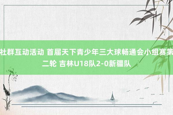 社群互动活动 首届天下青少年三大球畅通会小组赛第二轮 吉林U18队2-0新疆队