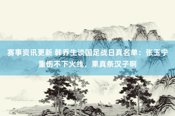 赛事资讯更新 韩乔生谈国足战日真名单：张玉宁重伤不下火线，果真条汉子啊