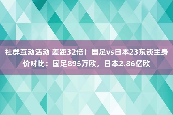 社群互动活动 差距32倍！国足vs日本23东谈主身价对比：国足895万欧，日本2.86亿欧