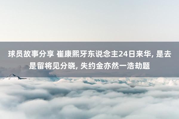 球员故事分享 崔康熙牙东说念主24日来华, 是去是留将见分晓, 失约金亦然一浩劫题