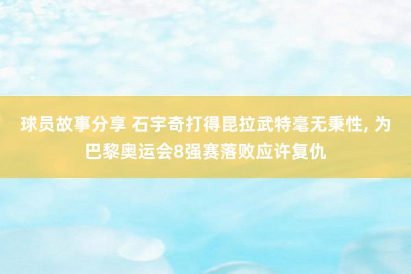 球员故事分享 石宇奇打得昆拉武特毫无秉性, 为巴黎奥运会8强赛落败应许复仇