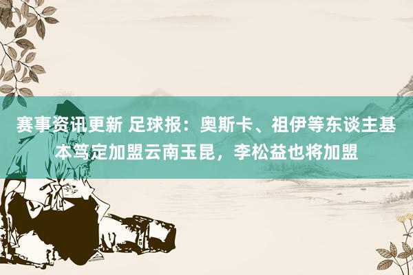 赛事资讯更新 足球报：奥斯卡、祖伊等东谈主基本笃定加盟云南玉昆，李松益也将加盟