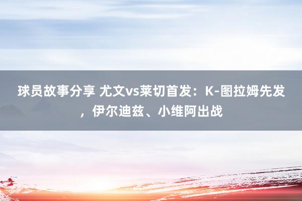 球员故事分享 尤文vs莱切首发：K-图拉姆先发，伊尔迪兹、小维阿出战