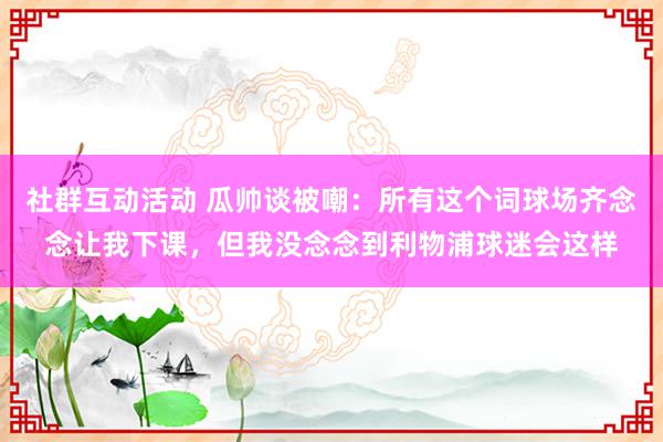 社群互动活动 瓜帅谈被嘲：所有这个词球场齐念念让我下课，但我没念念到利物浦球迷会这样