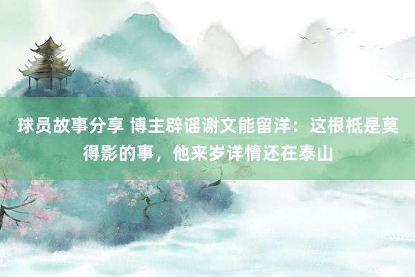 球员故事分享 博主辟谣谢文能留洋：这根柢是莫得影的事，他来岁详情还在泰山