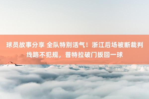 球员故事分享 全队特别活气！浙江后场被断裁判线路不犯规，普特拉破门扳回一球