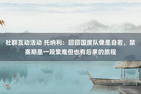 社群互动活动 托纳利：回回国度队像是自若，禁赛期是一段繁难但也有后果的旅程