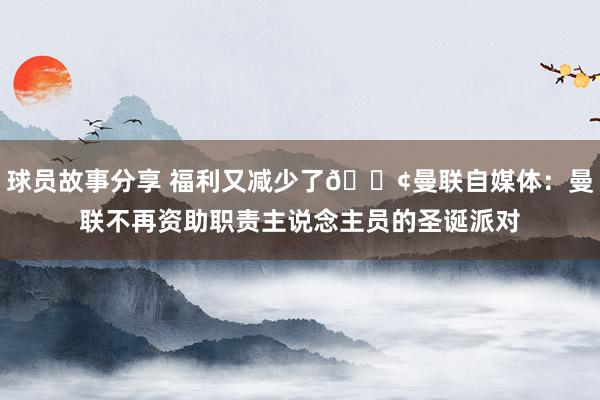 球员故事分享 福利又减少了😢曼联自媒体：曼联不再资助职责主说念主员的圣诞派对