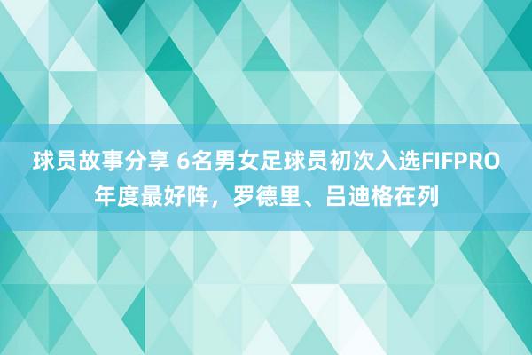 球员故事分享 6名男女足球员初次入选FIFPRO年度最好阵，罗德里、吕迪格在列