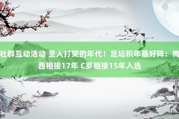 社群互动活动 至人打架的年代！足坛积年最好阵：梅西相接17年 C罗相接15年入选