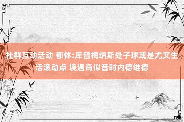 社群互动活动 都体:库普梅纳斯处子球或是尤文生活滚动点 境遇肖似昔时内德维德