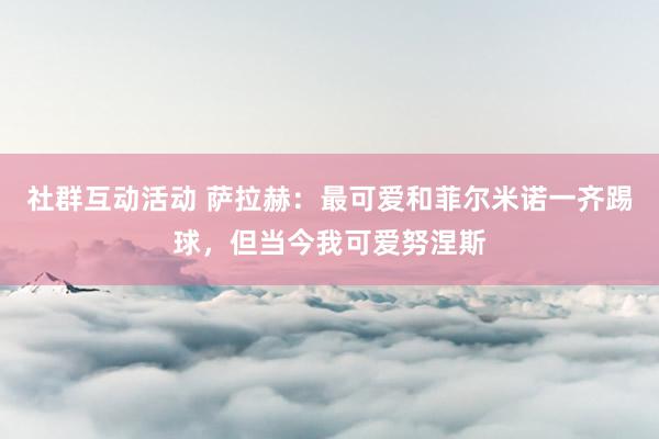 社群互动活动 萨拉赫：最可爱和菲尔米诺一齐踢球，但当今我可爱努涅斯