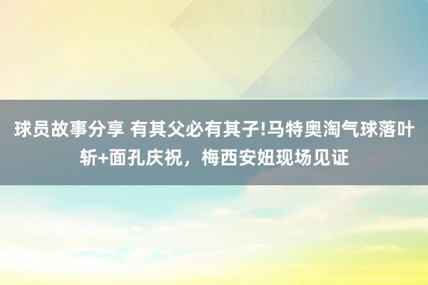 球员故事分享 有其父必有其子!马特奥淘气球落叶斩+面孔庆祝，梅西安妞现场见证