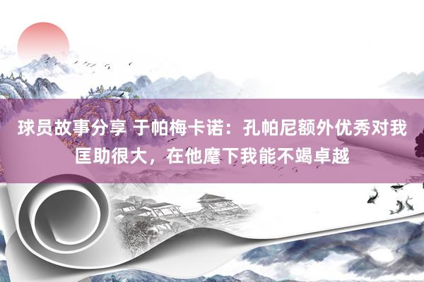 球员故事分享 于帕梅卡诺：孔帕尼额外优秀对我匡助很大，在他麾下我能不竭卓越