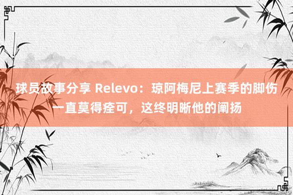 球员故事分享 Relevo：琼阿梅尼上赛季的脚伤一直莫得痊可，这终明晰他的阐扬