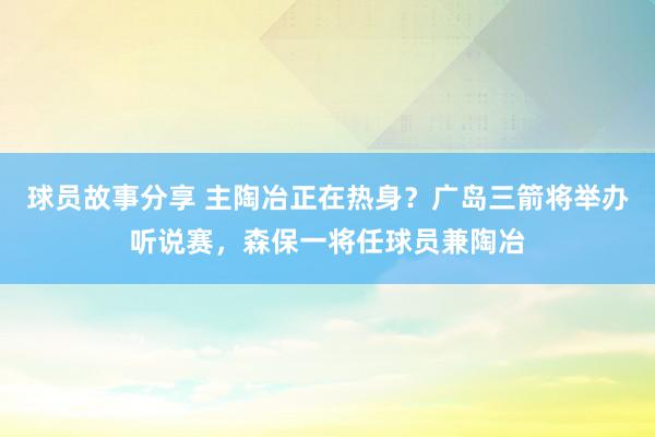 球员故事分享 主陶冶正在热身？广岛三箭将举办听说赛，森保一将任球员兼陶冶