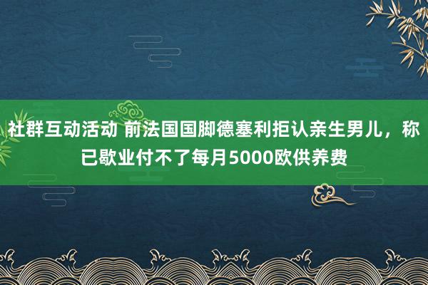 社群互动活动 前法国国脚德塞利拒认亲生男儿，称已歇业付不了每月5000欧供养费