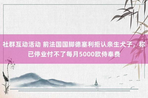 社群互动活动 前法国国脚德塞利拒认亲生犬子，称已停业付不了每月5000欧侍奉费