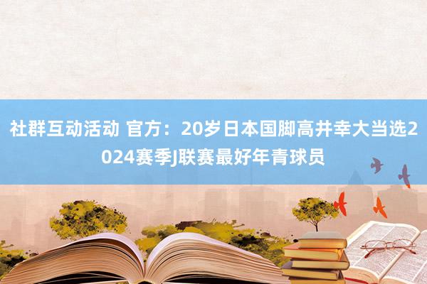 社群互动活动 官方：20岁日本国脚高井幸大当选2024赛季J联赛最好年青球员