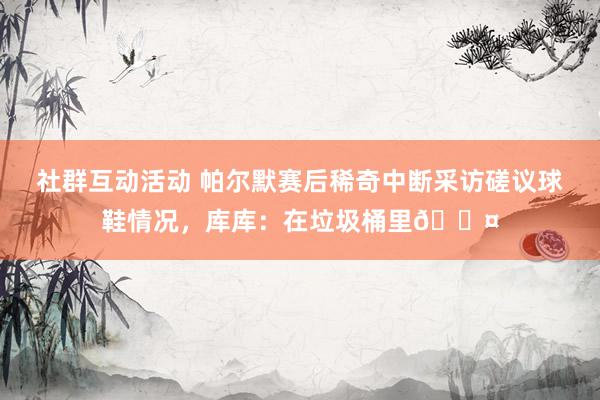 社群互动活动 帕尔默赛后稀奇中断采访磋议球鞋情况，库库：在垃圾桶里😤