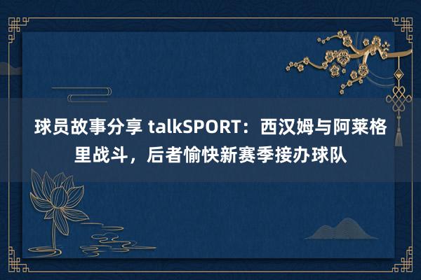 球员故事分享 talkSPORT：西汉姆与阿莱格里战斗，后者愉快新赛季接办球队