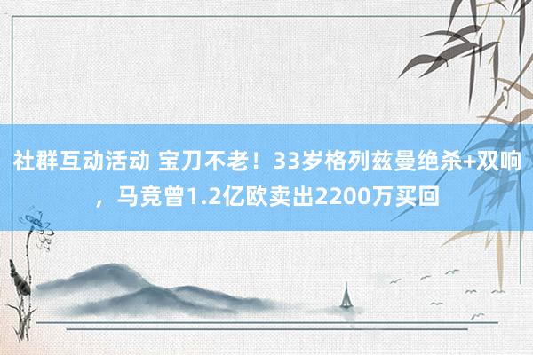 社群互动活动 宝刀不老！33岁格列兹曼绝杀+双响，马竞曾1.2亿欧卖出2200万买回